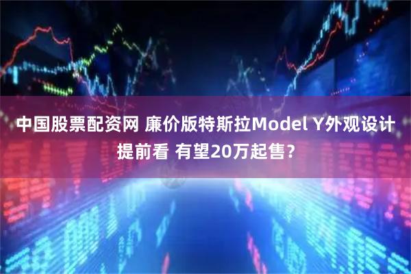 中国股票配资网 廉价版特斯拉Model Y外观设计提前看 有望20万起售？