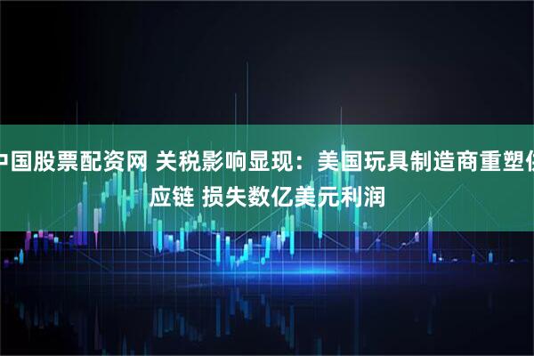 中国股票配资网 关税影响显现：美国玩具制造商重塑供应链 损失数亿美元利润