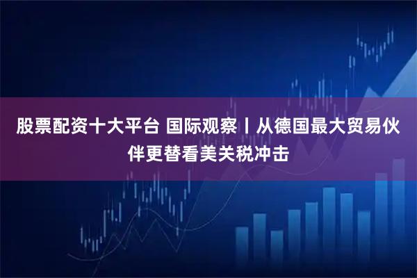 股票配资十大平台 国际观察丨从德国最大贸易伙伴更替看美关税冲击