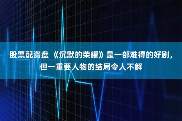 股票配资盘 《沉默的荣耀》是一部难得的好剧，但一重要人物的结局令人不解