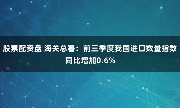 股票配资盘 海关总署：前三季度我国进口数量指数同比增加0.6%