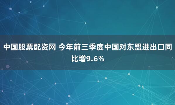 中国股票配资网 今年前三季度中国对东盟进出口同比增9.6%