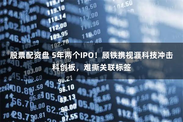 股票配资盘 5年两个IPO！顾铁携视涯科技冲击科创板，难撕关联标签