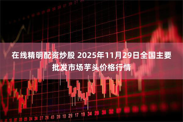 在线精明配资炒股 2025年11月29日全国主要批发市场芋头价格行情