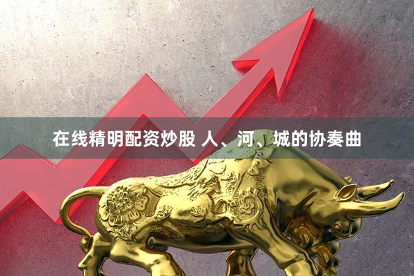 在线精明配资炒股 人、河、城的协奏曲