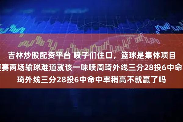 吉林炒股配资平台 喷子们住口，篮球是集体项目需要人人给力，世预赛两场输球难道就该一味喷周琦外线三分28投6中命中率稍高不就赢了吗