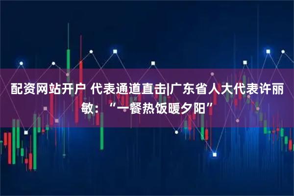 配资网站开户 代表通道直击|广东省人大代表许丽敏：“一餐热饭暖夕阳”
