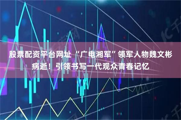 股票配资平台网址 “广电湘军”领军人物魏文彬病逝！引领书写一代观众青春记忆