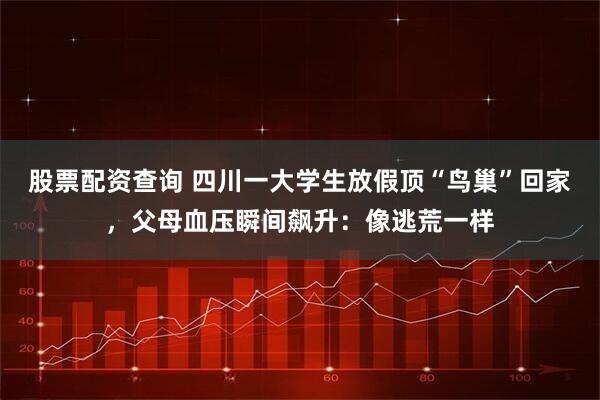 股票配资查询 四川一大学生放假顶“鸟巢”回家，父母血压瞬间飙升：像逃荒一样