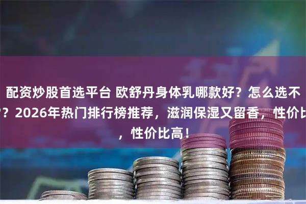 配资炒股首选平台 欧舒丹身体乳哪款好？怎么选不踩雷？2026年热门排行榜推荐，滋润保湿又留香，性价比高！