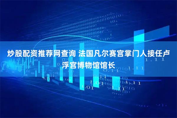 炒股配资推荐网查询 法国凡尔赛宫掌门人接任卢浮宫博物馆馆长