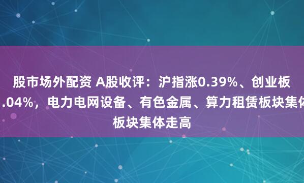 股市场外配资 A股收评：沪指涨0.39%、创业板指跌1.04%，电力电网设备、有色金属、算力租赁板块集体走高