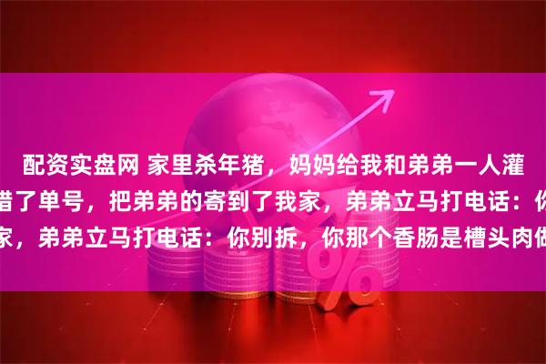 配资实盘网 家里杀年猪，妈妈给我和弟弟一人灌了十几节香肠，结果贴错了单号，把弟弟的寄到了我家，弟弟立马打电话：你别拆，你那个香肠是槽头肉做的