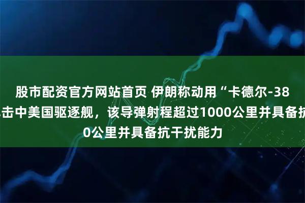 股市配资官方网站首页 伊朗称动用“卡德尔-380”等导弹击中美国驱逐舰，该导弹射程超过1000公里并具备抗干扰能力