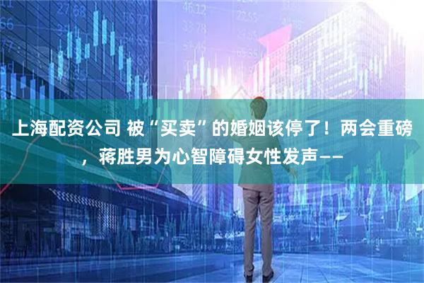 上海配资公司 被“买卖”的婚姻该停了！两会重磅，蒋胜男为心智障碍女性发声——