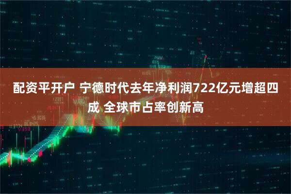 配资平开户 宁德时代去年净利润722亿元增超四成 全球市占率创新高