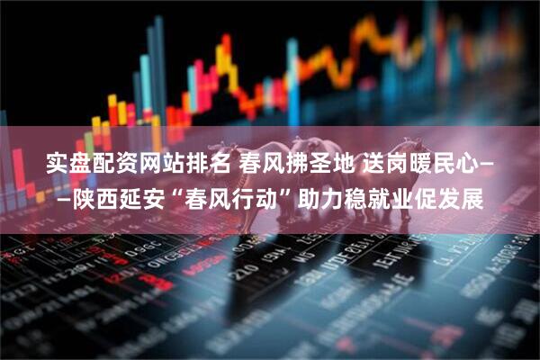 实盘配资网站排名 春风拂圣地 送岗暖民心——陕西延安“春风行动”助力稳就业促发展