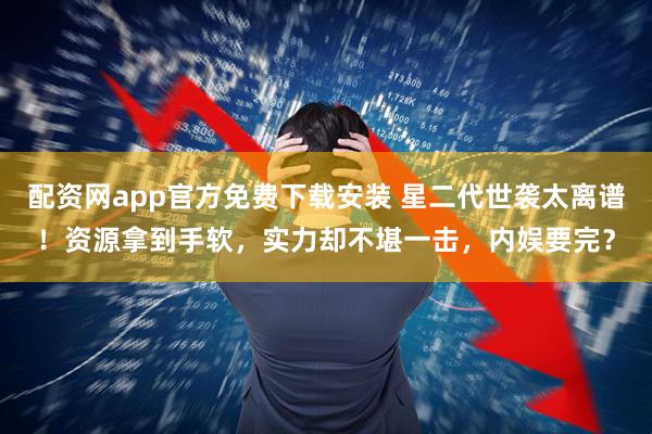 配资网app官方免费下载安装 星二代世袭太离谱！资源拿到手软，实力却不堪一击，内娱要完？