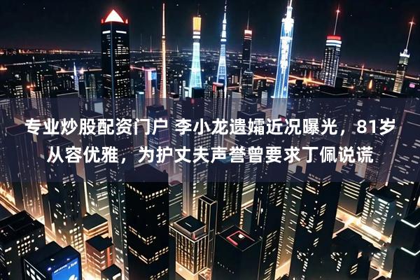 专业炒股配资门户 李小龙遗孀近况曝光，81岁从容优雅，为护丈夫声誉曾要求丁佩说谎