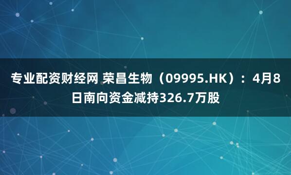 专业配资财经网 荣昌生物（09995.HK）：4月8日南向资金减持326.7万股
