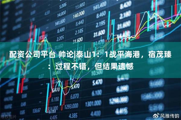 配资公司平台 帅论|泰山1：1战平海港，宿茂臻：过程不错，但结果遗憾