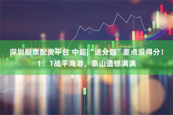 深圳股票配资平台 中超|“送分题”差点没得分！1：1战平海港，泰山遗憾满满
