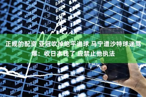 正规的配资 亚冠吹掉绝平进球 马宁遭沙特球迷骂爆：收日本钱了 应禁止他执法