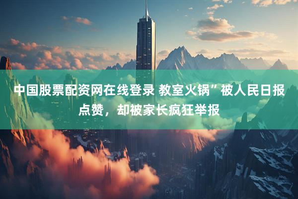 中国股票配资网在线登录 教室火锅”被人民日报点赞，却被家长疯狂举报
