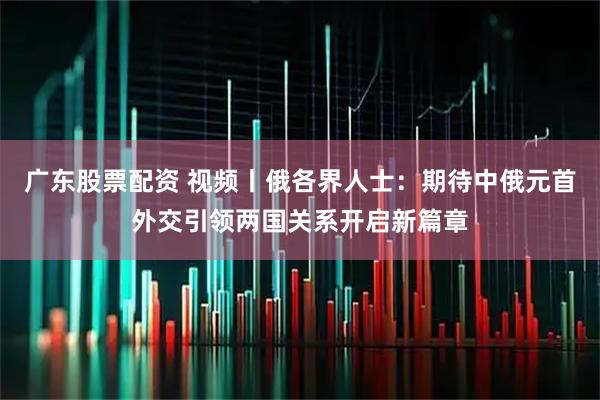 广东股票配资 视频丨俄各界人士：期待中俄元首外交引领两国关系开启新篇章