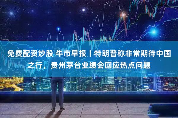 免费配资炒股 牛市早报丨特朗普称非常期待中国之行，贵州茅台业绩会回应热点问题