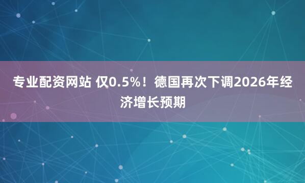 专业配资网站 仅0.5%！德国再次下调2026年经济增长预期
