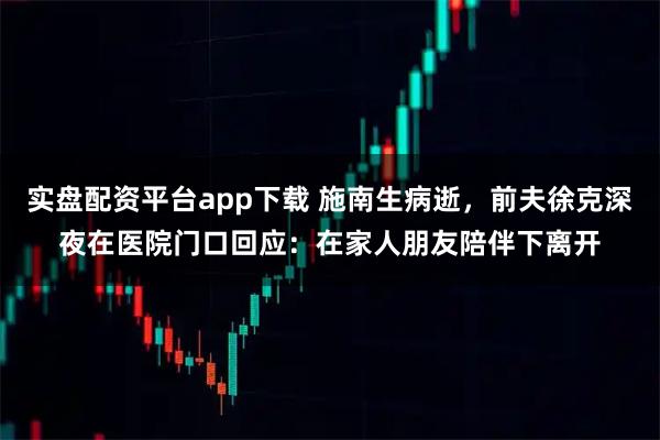 实盘配资平台app下载 施南生病逝，前夫徐克深夜在医院门口回应：在家人朋友陪伴下离开