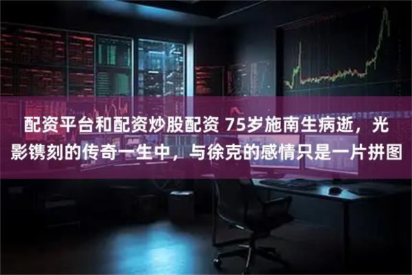 配资平台和配资炒股配资 75岁施南生病逝，光影镌刻的传奇一生中，与徐克的感情只是一片拼图