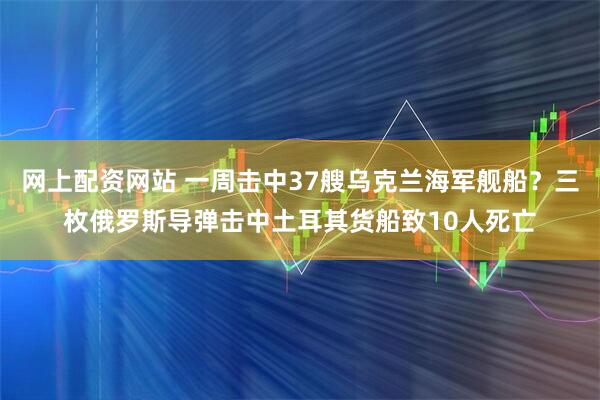 网上配资网站 一周击中37艘乌克兰海军舰船？三枚俄罗斯导弹击中土耳其货船致10人死亡